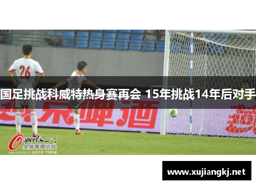 国足挑战科威特热身赛再会 15年挑战14年后对手